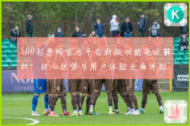 500彩票网官方平台新版功能亮点解析：核心优势与用户体验全面评测
