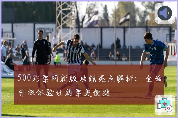500彩票网新版功能亮点解析：全面升级体验让购票更便捷