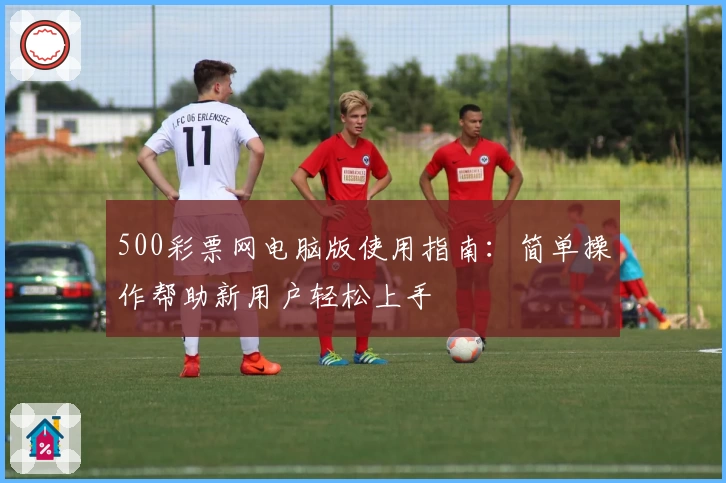 500彩票网电脑版使用指南：简单操作帮助新用户轻松上手
