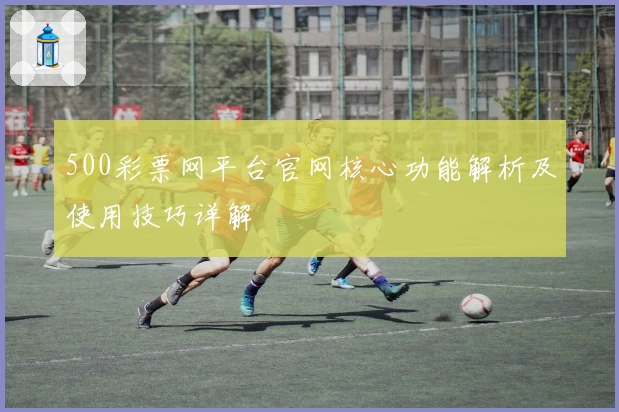 500彩票网平台官网核心功能解析及使用技巧详解