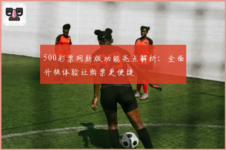 500彩票网新版功能亮点解析：全面升级体验让购票更便捷