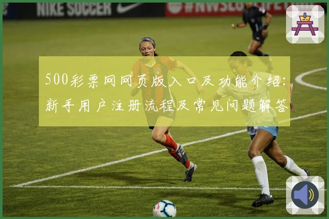 500彩票网网页版入口及功能介绍：新手用户注册流程及常见问题解答