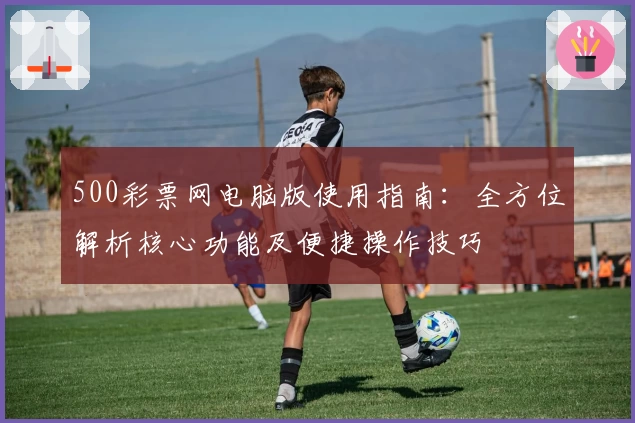 500彩票网电脑版使用指南：全方位解析核心功能及便捷操作技巧