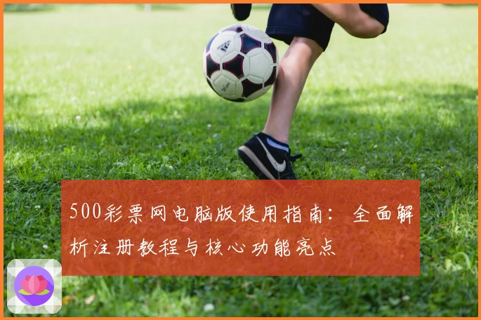 500彩票网电脑版使用指南：全面解析注册教程与核心功能亮点